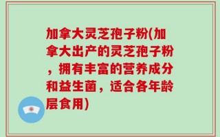 加拿大灵芝孢子粉(加拿大出产的灵芝孢子粉，拥有丰富的营养成分和益生菌，适合各年龄层食用)