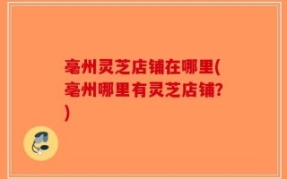 亳州灵芝店铺在哪里(亳州哪里有灵芝店铺？)
