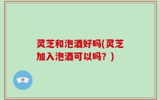 灵芝和泡酒好吗(灵芝加入泡酒可以吗？)