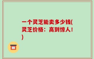 一个灵芝能卖多少钱(灵芝价格：高到惊人！)