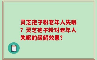 灵芝孢子粉老年人失眠？灵芝孢子粉对老年人失眠的缓解效果？