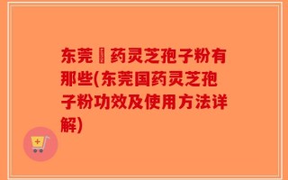 东莞囯药灵芝孢子粉有那些(东莞国药灵芝孢子粉功效及使用方法详解)