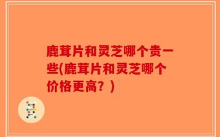 鹿茸片和灵芝哪个贵一些(鹿茸片和灵芝哪个价格更高？)