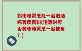拐枣和灵芝能一起泡酒吗百度百科(泡酒时可否将枣和灵芝一起使用？)