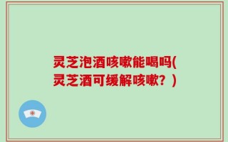 灵芝泡酒咳嗽能喝吗(灵芝酒可缓解咳嗽？)