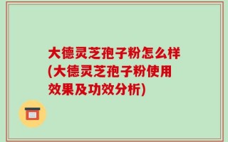 大德灵芝孢子粉怎么样(大德灵芝孢子粉使用效果及功效分析)
