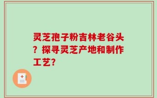 灵芝孢子粉吉林老谷头？探寻灵芝产地和制作工艺？