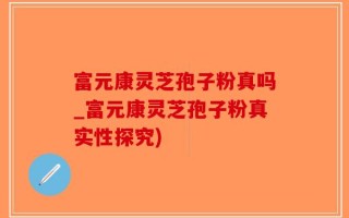 富元康灵芝孢子粉真吗_富元康灵芝孢子粉真实性探究)