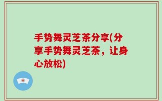 手势舞灵芝茶分享(分享手势舞灵芝茶，让身心放松)