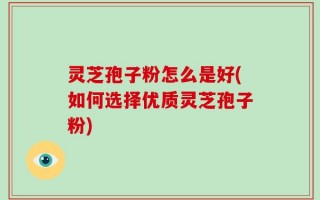 灵芝孢子粉怎么是好(如何选择优质灵芝孢子粉)