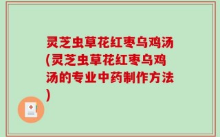 灵芝虫草花红枣乌鸡汤(灵芝虫草花红枣乌鸡汤的专业中药制作方法)