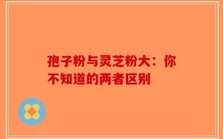 孢子粉与灵芝粉大：你不知道的两者区别