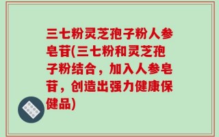三七粉灵芝孢子粉人参皂苷(三七粉和灵芝孢子粉结合，加入人参皂苷，创造出强力健康保健品)