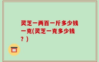 灵芝一两百一斤多少钱一克(灵芝一克多少钱？)