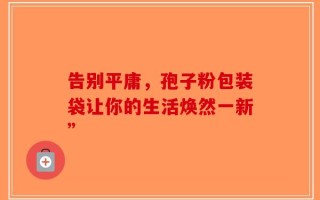 告别平庸，孢子粉包装袋让你的生活焕然一新”