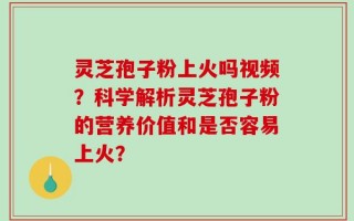 灵芝孢子粉上火吗视频？科学解析灵芝孢子粉的营养价值和是否容易上火？