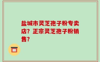 盐城市灵芝孢子粉专卖店？正宗灵芝孢子粉销售？