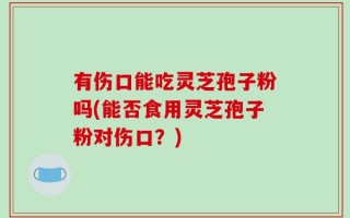有伤口能吃灵芝孢子粉吗(能否食用灵芝孢子粉对伤口？)