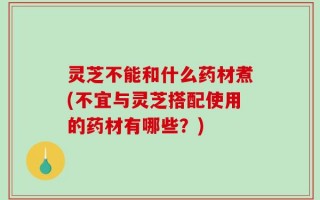 灵芝不能和什么药材煮(不宜与灵芝搭配使用的药材有哪些？)