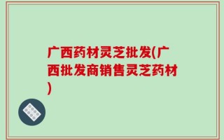 广西药材灵芝批发(广西批发商销售灵芝药材)