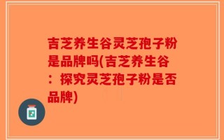 吉芝养生谷灵芝孢子粉是品牌吗(吉芝养生谷：探究灵芝孢子粉是否品牌)
