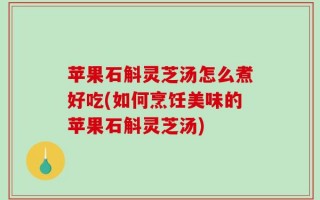 苹果石斛灵芝汤怎么煮好吃(如何烹饪美味的苹果石斛灵芝汤)