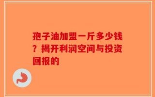 孢子油加盟一斤多少钱？揭开利润空间与投资回报的
