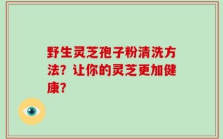 野生灵芝孢子粉清洗方法？让你的灵芝更加健康？