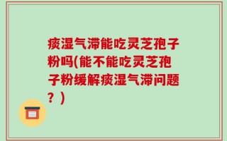 痰湿气滞能吃灵芝孢子粉吗(能不能吃灵芝孢子粉缓解痰湿气滞问题？)