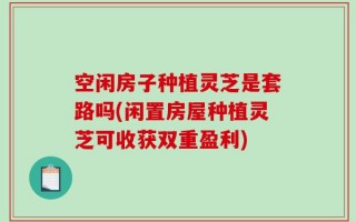 空闲房子种植灵芝是套路吗(闲置房屋种植灵芝可收获双重盈利)