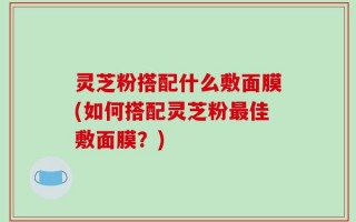 灵芝粉搭配什么敷面膜(如何搭配灵芝粉最佳敷面膜？)