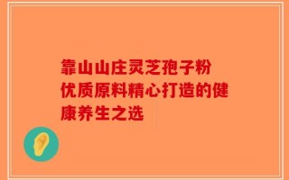 靠山山庄灵芝孢子粉 优质原料精心打造的健康养生之选