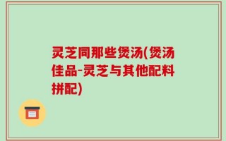 灵芝同那些煲汤(煲汤佳品-灵芝与其他配料拼配)