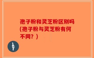 孢子粉和灵芝粉区别吗(孢子粉与灵芝粉有何不同？)