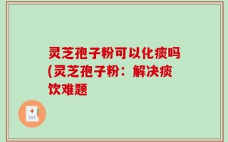 灵芝孢子粉可以化痰吗(灵芝孢子粉：解决痰饮难题
