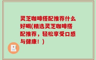 灵芝咖啡搭配推荐什么好喝(精选灵芝咖啡搭配推荐，轻松享受口感与健康！)