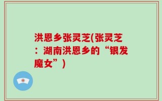 洪恩乡张灵芝(张灵芝：湖南洪恩乡的“银发魔女”)