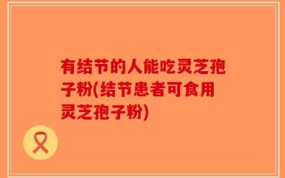 有结节的人能吃灵芝孢子粉(结节患者可食用灵芝孢子粉)