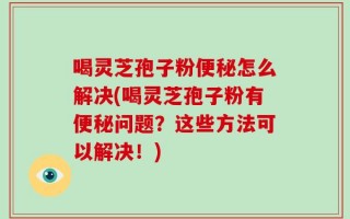 喝灵芝孢子粉便秘怎么解决(喝灵芝孢子粉有便秘问题？这些方法可以解决！)