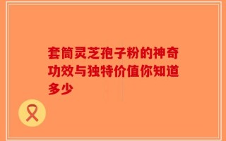 套筒灵芝孢子粉的神奇功效与独特价值你知道多少