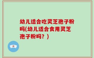 幼儿适合吃灵芝孢子粉吗(幼儿适合食用灵芝孢子粉吗？)