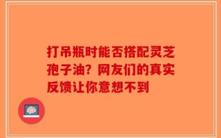 打吊瓶时能否搭配灵芝孢子油？网友们的真实反馈让你意想不到