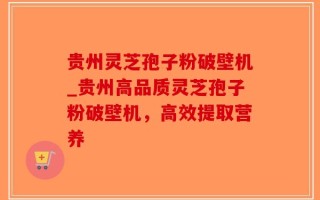 贵州灵芝孢子粉破壁机_贵州高品质灵芝孢子粉破壁机，高效提取营养