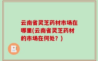 云南省灵芝药材市场在哪里(云南省灵芝药材的市场在何处？)