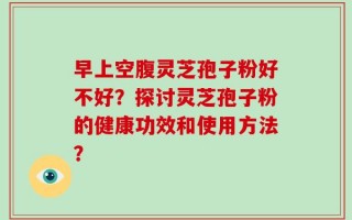 早上空腹灵芝孢子粉好不好？探讨灵芝孢子粉的健康功效和使用方法？