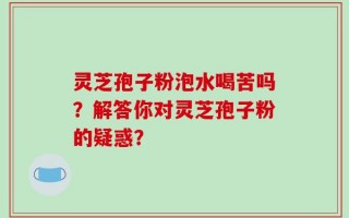 灵芝孢子粉泡水喝苦吗？解答你对灵芝孢子粉的疑惑？
