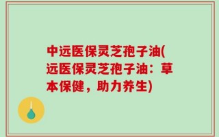 中远医保灵芝孢子油(远医保灵芝孢子油：草本保健，助力养生)