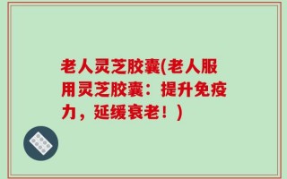 老人灵芝胶囊(老人服用灵芝胶囊：提升免疫力，延缓衰老！)