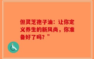 但灵芝孢子油：让你定义养生的新风尚，你准备好了吗？”