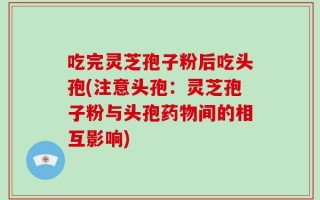 吃完灵芝孢子粉后吃头孢(注意头孢：灵芝孢子粉与头孢药物间的相互影响)